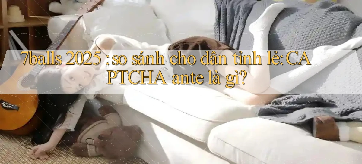 7balls 2025 so sánh cho dân tỉnh lẻ CAPTCHA ante là gì