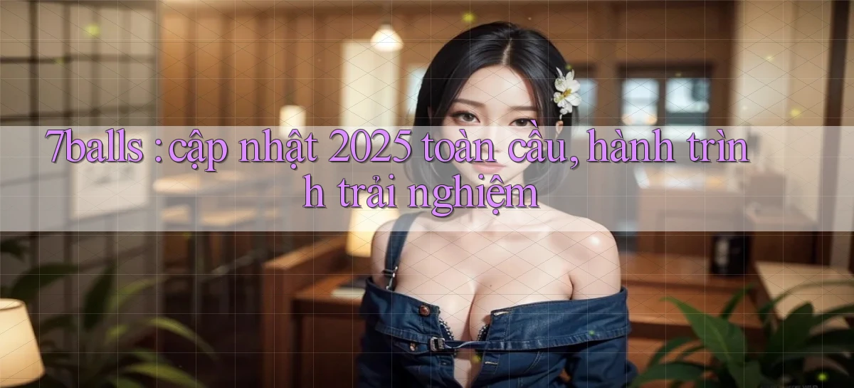 7balls cập nhật 2025 toàn cầu, hành trình trải nghiệm