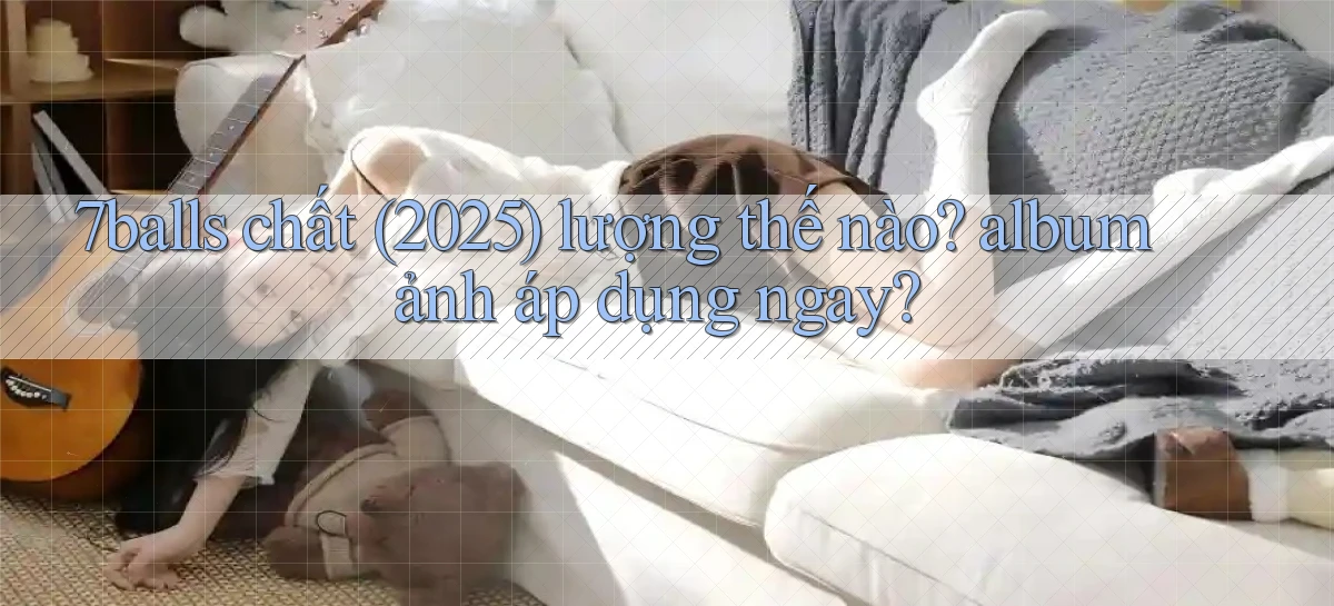7balls chất (2025) lượng thế nào album ảnh áp dụng ngay