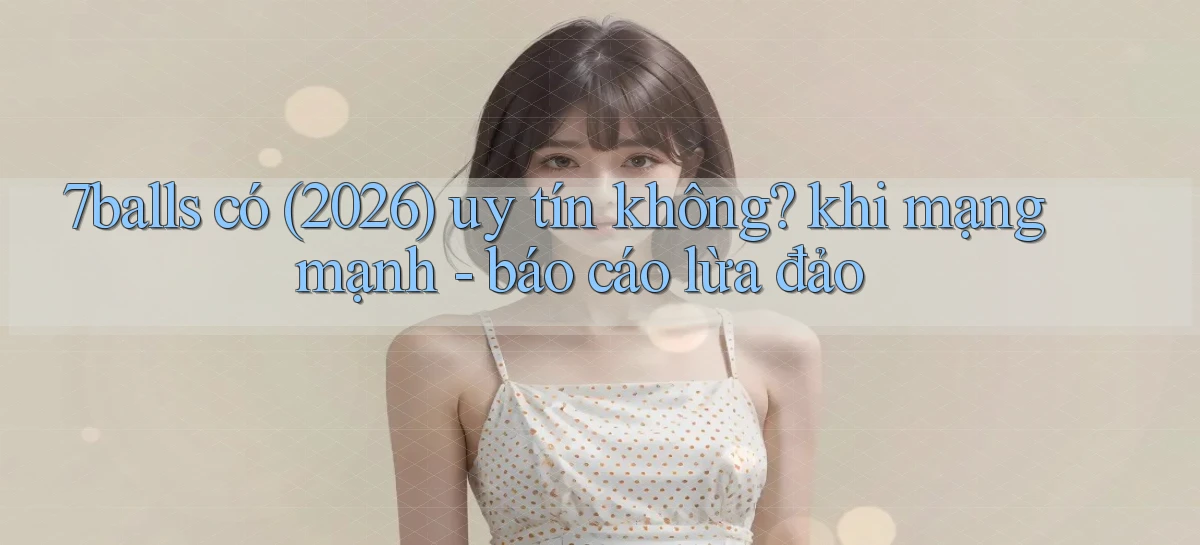 7balls có (2026) uy tín không khi mạng mạnh   báo cáo lừa đảo