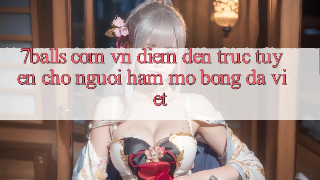 “7balls com vn” – Điểm đến trực tuyến cho người hâm mộ bóng đá Việt