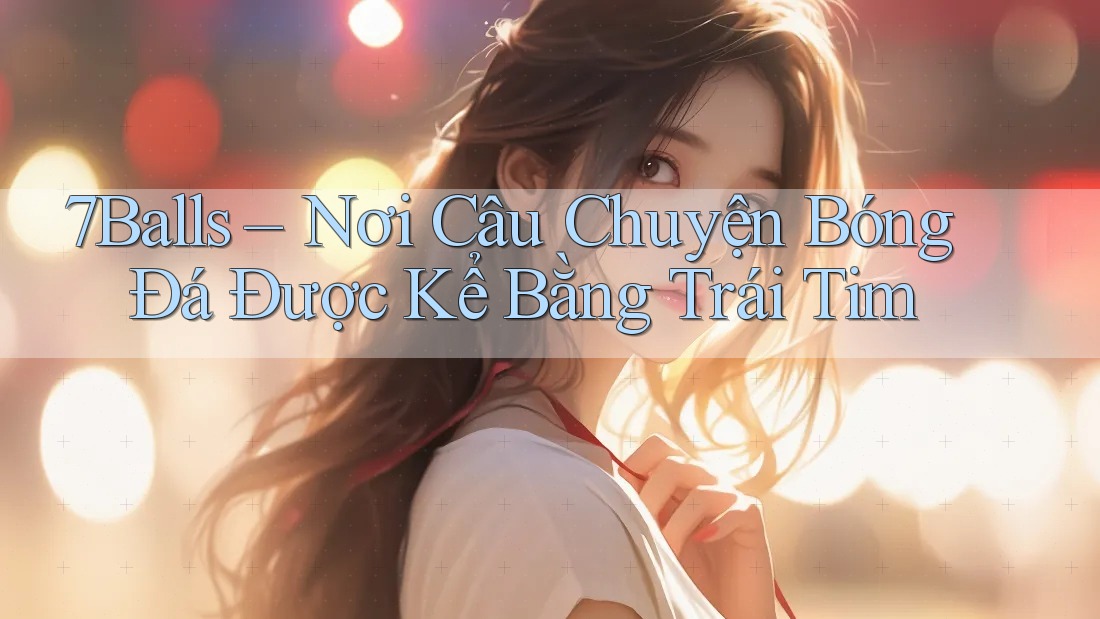 7Balls – Nơi Câu Chuyện Bóng Đá Được Kể Bằng Trái Tim 7Balls – Nơi Câu Chuyện Bóng Đá Được Kể Bằng Trái Tim