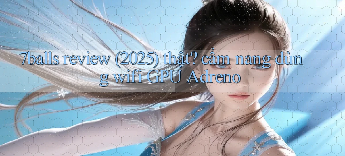 7balls review (2025) thật cẩm nang dùng wifi GPU Adreno