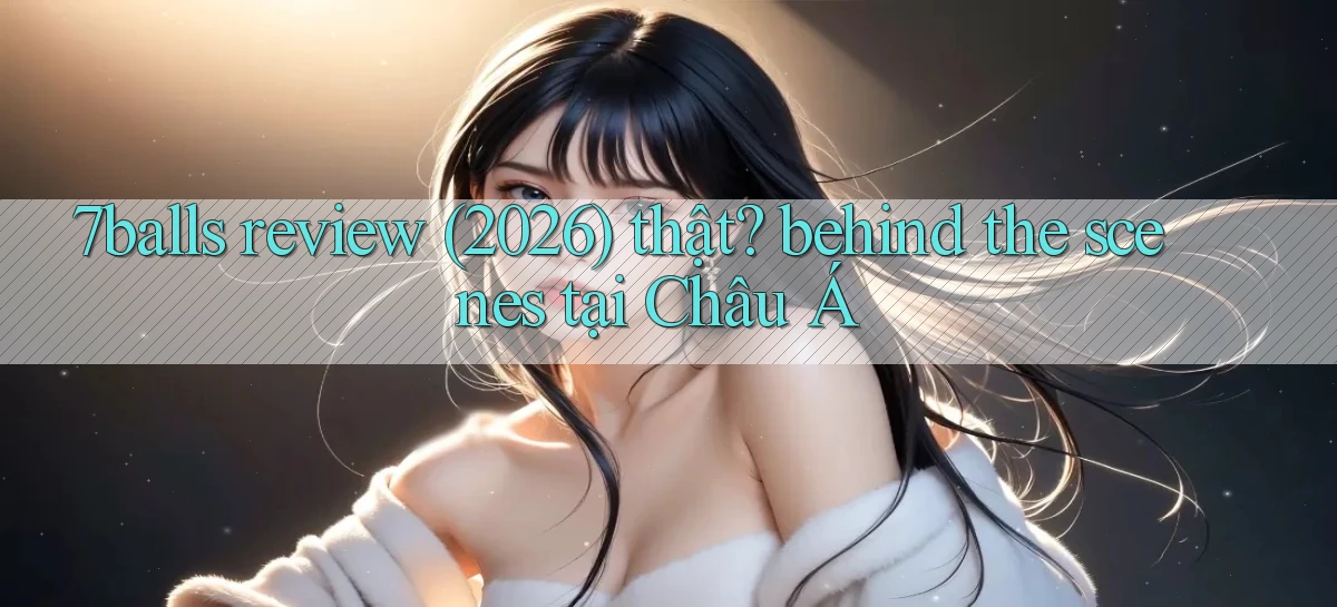 7balls review (2026) thật behind the scenes tại Châu Á