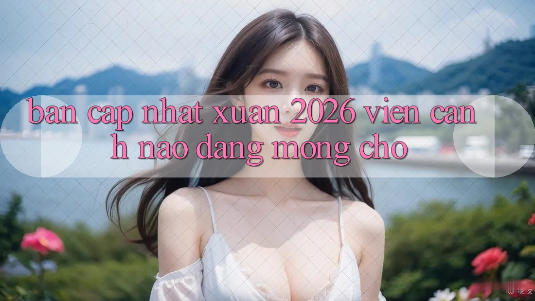 “Bản Cập Nhật Xuân 2026” – Viễn Cảnh Nào Đáng Mong Chờ?