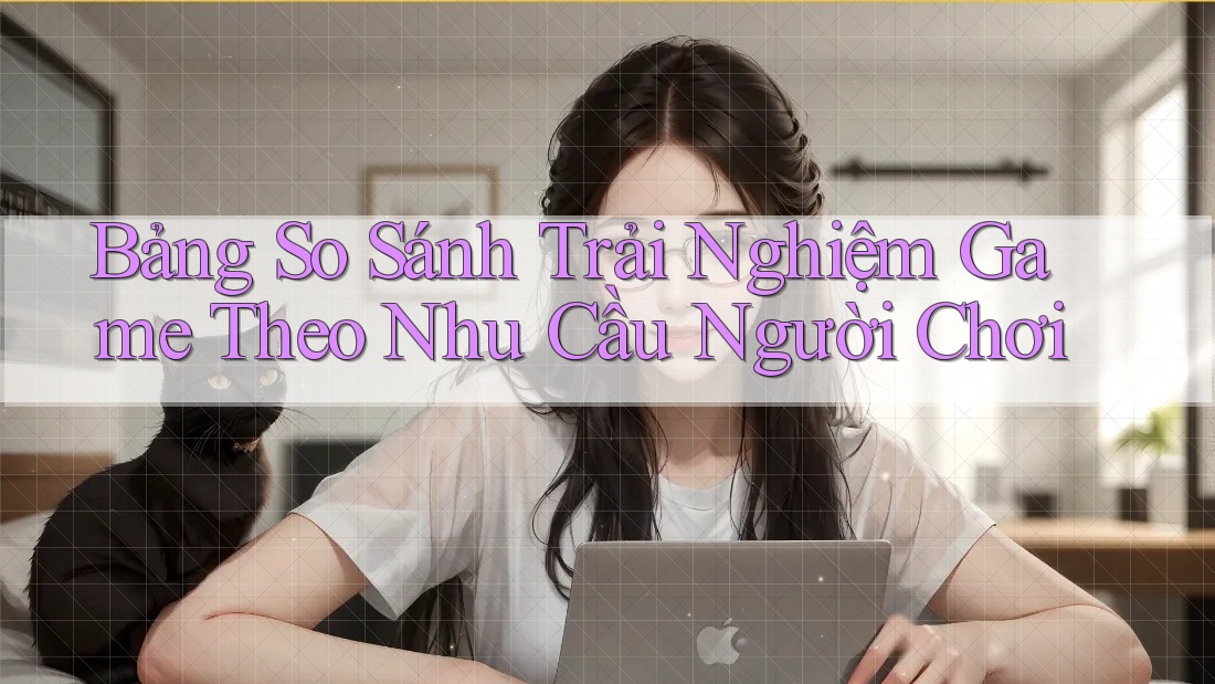 Bảng So Sánh Trải Nghiệm Game Theo Nhu Cầu Người Chơi
