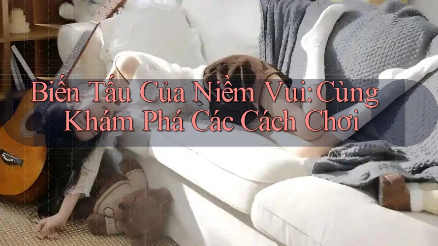Biến Tấu Của Niềm Vui: Cùng Khám Phá Các Cách Chơi Biến Tấu Của Niềm Vui: Cùng Khám Phá Các Cách Chơi