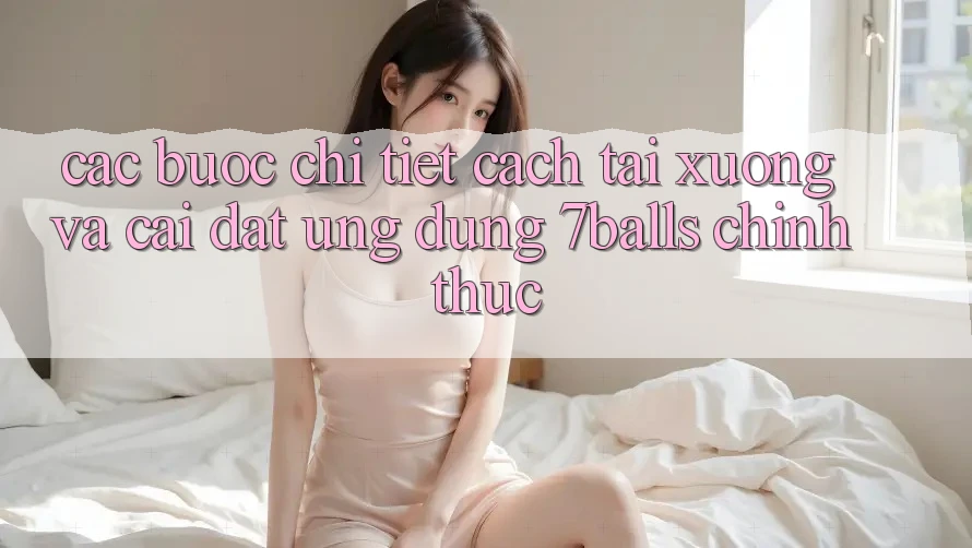 Các bước Chi Tiết Cách Tải xuống Và Cài Đặt Ứng dụng 7balls Chính Thức