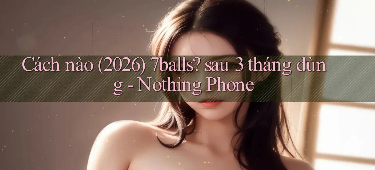 Cách nào (2026) 7balls sau 3 tháng dùng   Nothing Phone