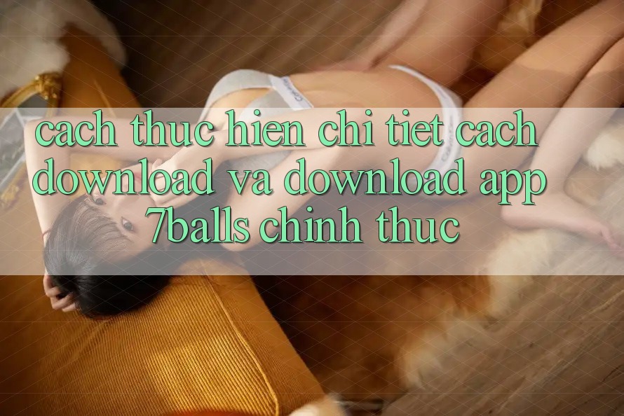 Cách thực hiện Chi Tiết Cách Download Và Download App 7balls Chính Thức