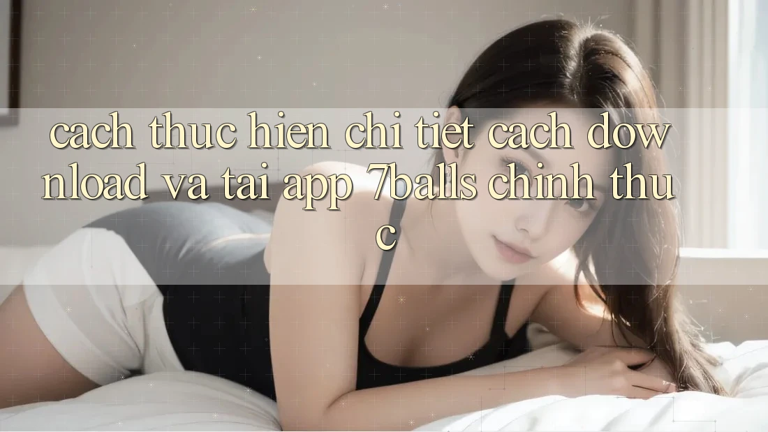 Cách thực hiện Chi Tiết Cách Download Và Tải App 7balls Chính Thức