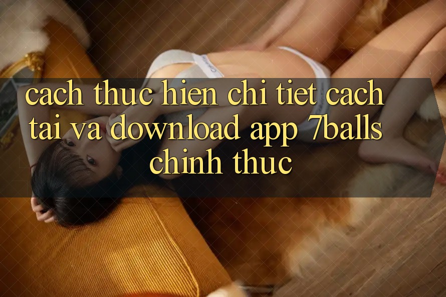 Cách thực hiện Chi Tiết Cách Tải Và Download App 7balls Chính Thức