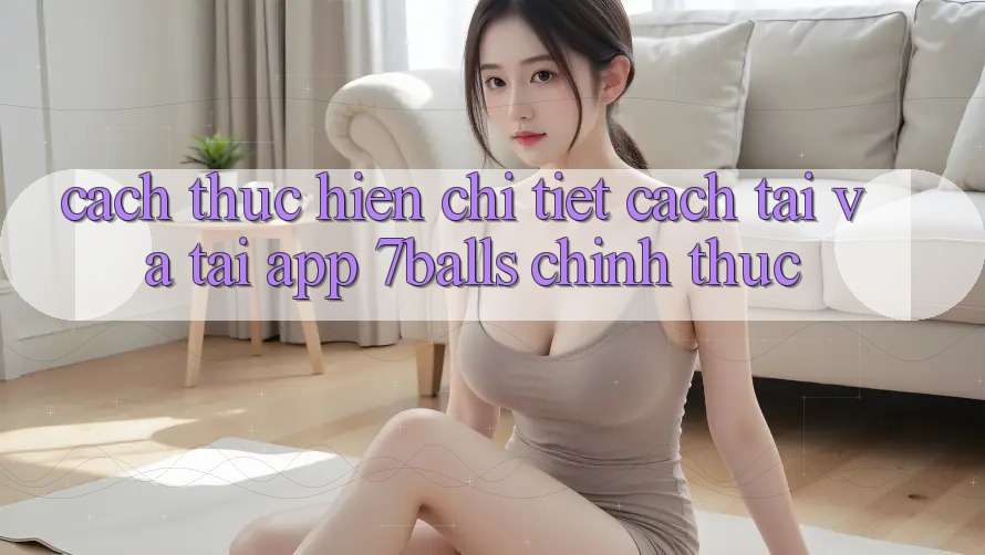 Cách thực hiện Chi Tiết Cách Tải Và Tải App 7balls Chính Thức