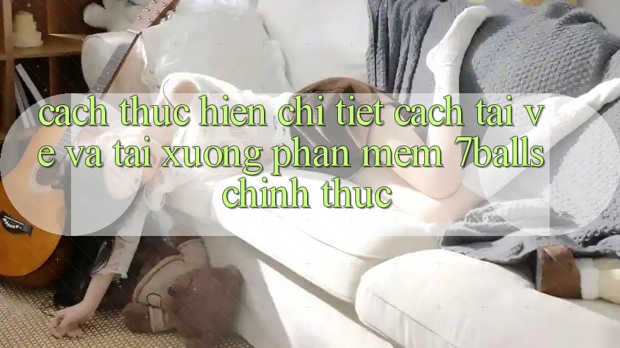 Cách thực hiện Chi Tiết Cách Tải về Và Tải xuống Phần mềm 7balls Chính Thức