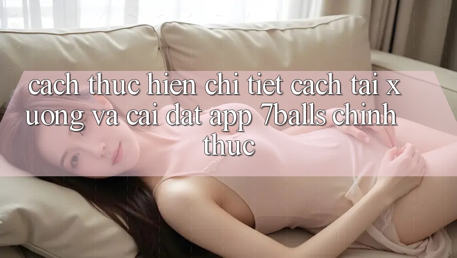 Cách thực hiện Chi Tiết Cách Tải xuống Và Cài Đặt App 7balls Chính Thức