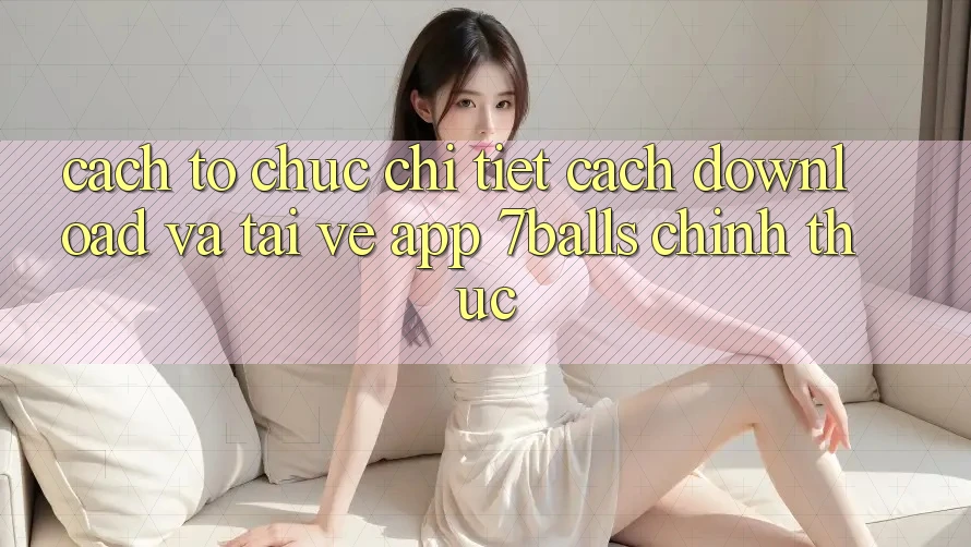 Cách tổ chức Chi Tiết Cách Download Và Tải về App 7balls Chính Thức