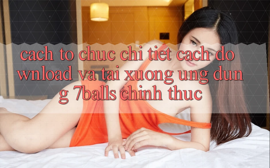 Cách tổ chức Chi Tiết Cách Download Và Tải xuống Ứng dụng 7balls Chính Thức