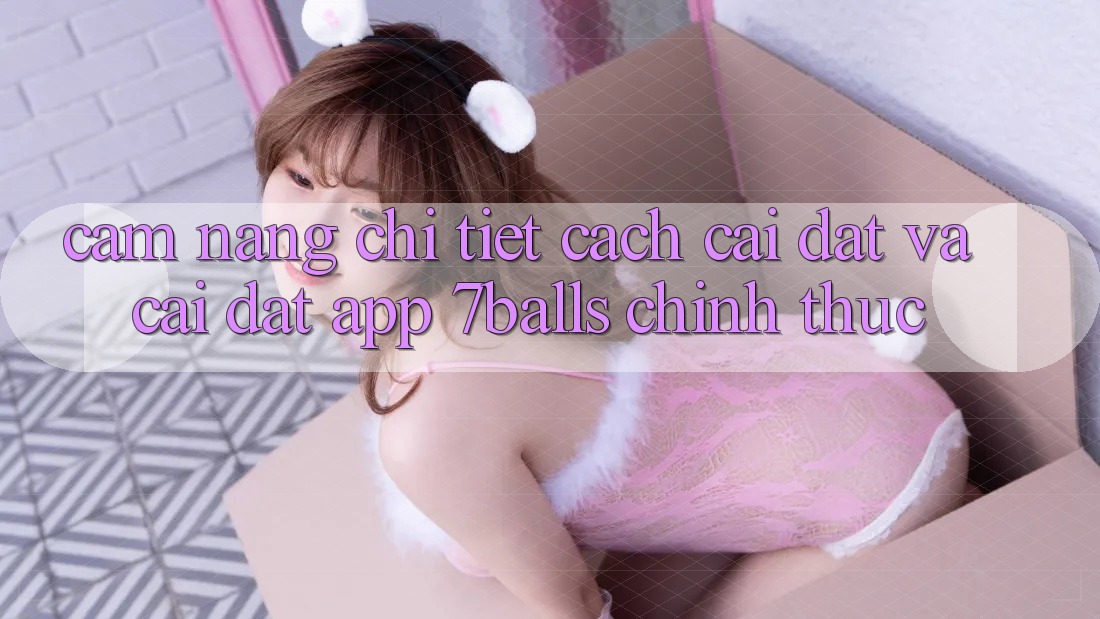Cẩm nang Chi Tiết Cách Cài đặt Và Cài Đặt App 7balls Chính Thức