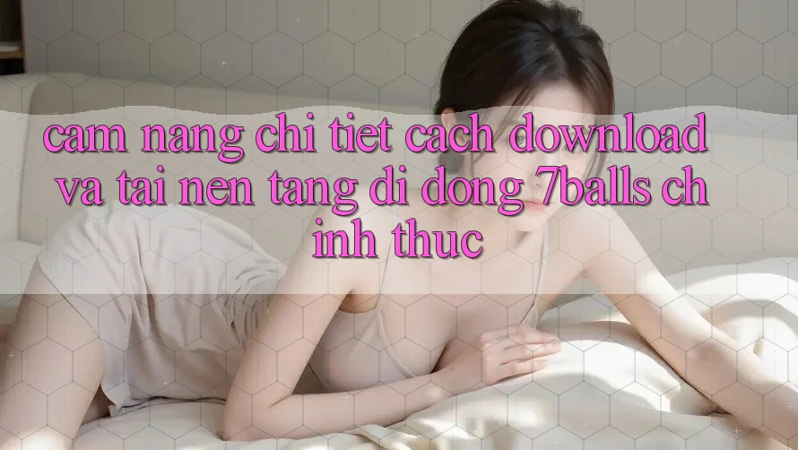 Cẩm nang Chi Tiết Cách Download Và Tải Nền tảng di động 7balls Chính Thức