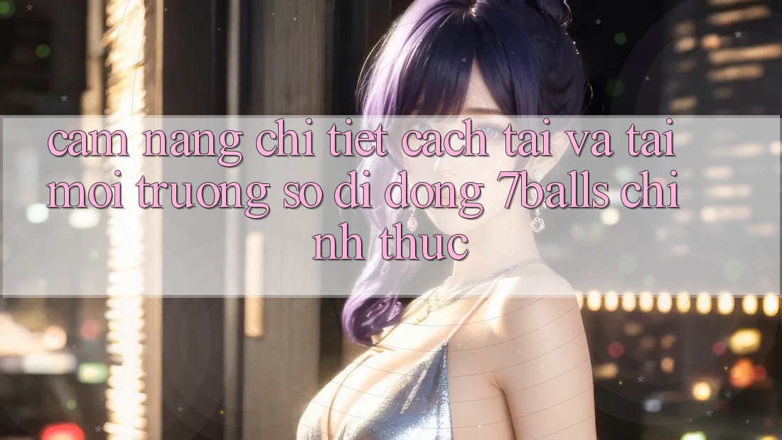 Cẩm nang Chi Tiết Cách Tải Và Tải Môi trường số di động 7balls Chính Thức
