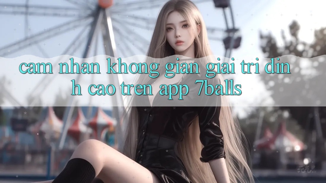 Cảm nhận Không Gian Giải Trí Đỉnh Cao Trên App 7balls Cảm nhận Không Gian Giải Trí Đỉnh Cao Trên App 7balls