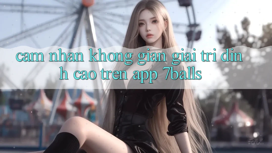 Cảm nhận Không Gian Giải Trí Đỉnh Cao Trên App 7balls Cảm nhận Không Gian Giải Trí Đỉnh Cao Trên App 7balls