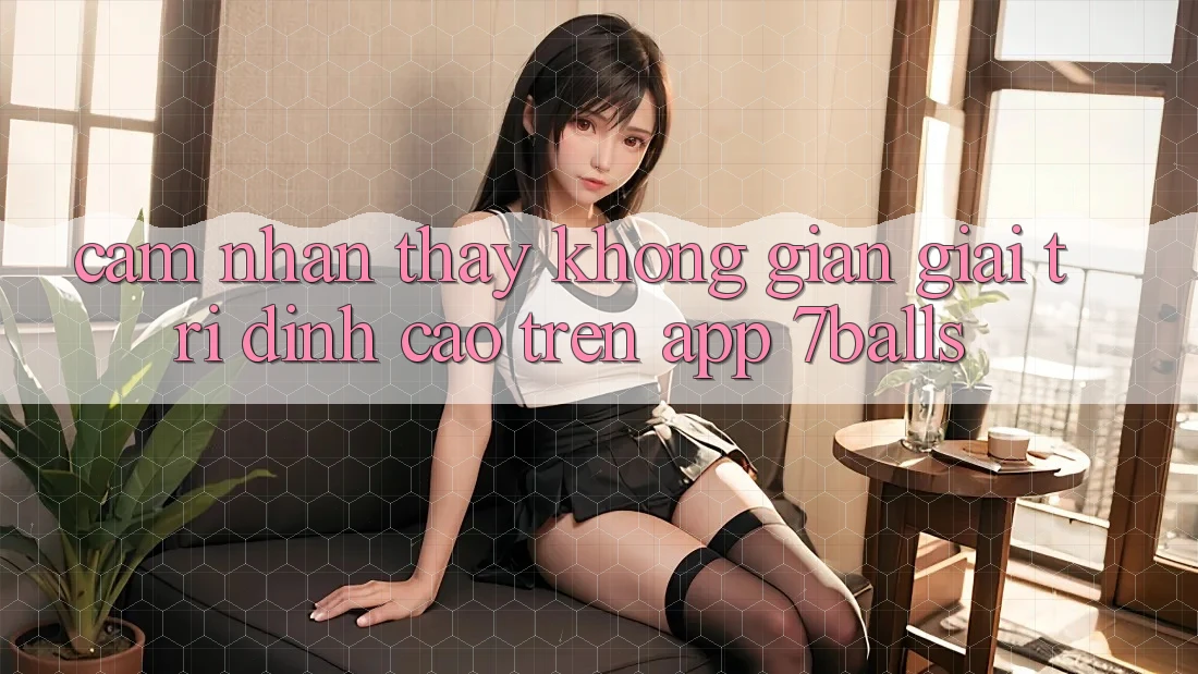 Cảm nhận thấy Không Gian Giải Trí Đỉnh Cao Trên App 7balls Cảm nhận thấy Không Gian Giải Trí Đỉnh Cao Trên App 7balls