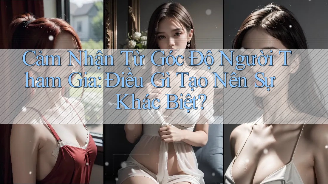 Cảm Nhận Từ Góc Độ Người Tham Gia: Điều Gì Tạo Nên Sự Khác Biệt?