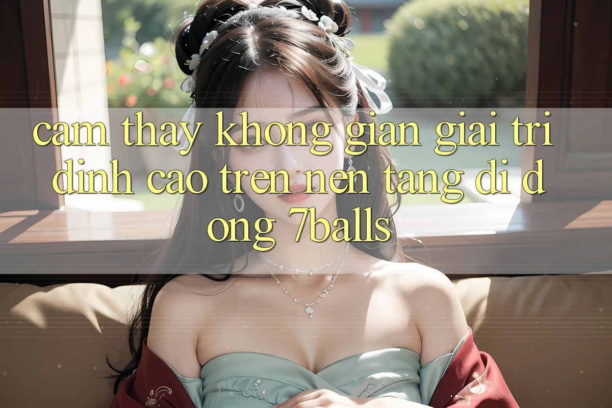 Cảm thấy Không Gian Giải Trí Đỉnh Cao Trên Nền tảng di động 7balls Cảm thấy Không Gian Giải Trí Đỉnh Cao Trên Nền tảng di động 7balls