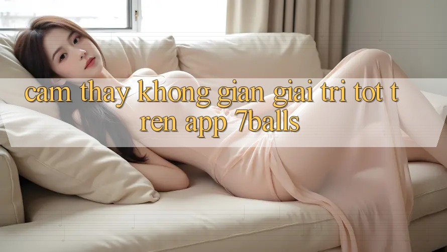 Cảm thấy Không Gian Giải Trí Tốt Trên App 7balls