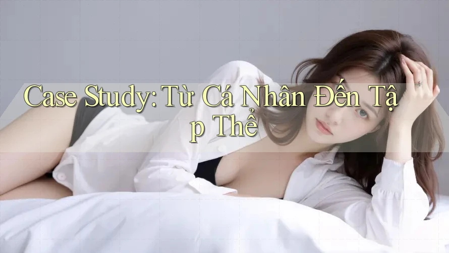Case Study: Từ Cá Nhân Đến Tập Thể