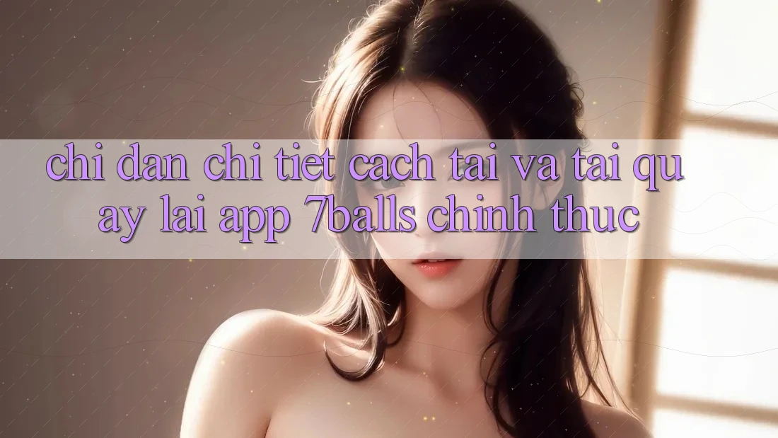 Chỉ dẫn Chi Tiết Cách Tải Và Tải quay lại App 7balls Chính Thức Chỉ dẫn Chi Tiết Cách Tải Và Tải quay lại App 7balls Chính Thức