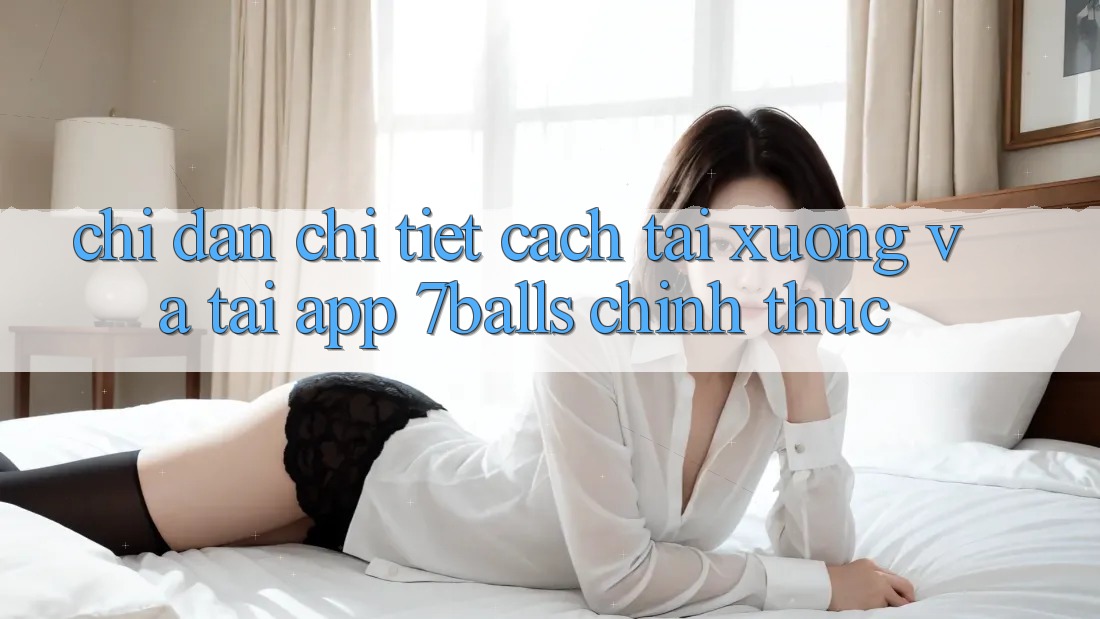 Chỉ dẫn Chi Tiết Cách Tải xuống Và Tải App 7balls Chính Thức