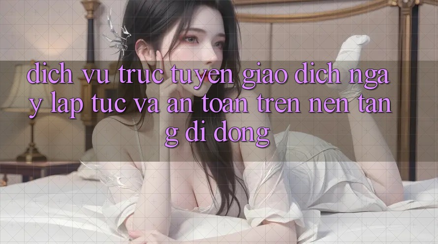 Dịch vụ trực tuyến Giao Dịch Ngay lập tức Và An Toàn Trên Nền Tảng Di Động