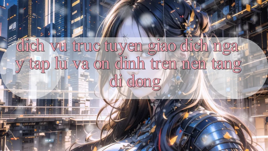 Dịch vụ trực tuyến Giao Dịch Ngay tắp lự Và Ổn định Trên Nền Tảng Di Động
