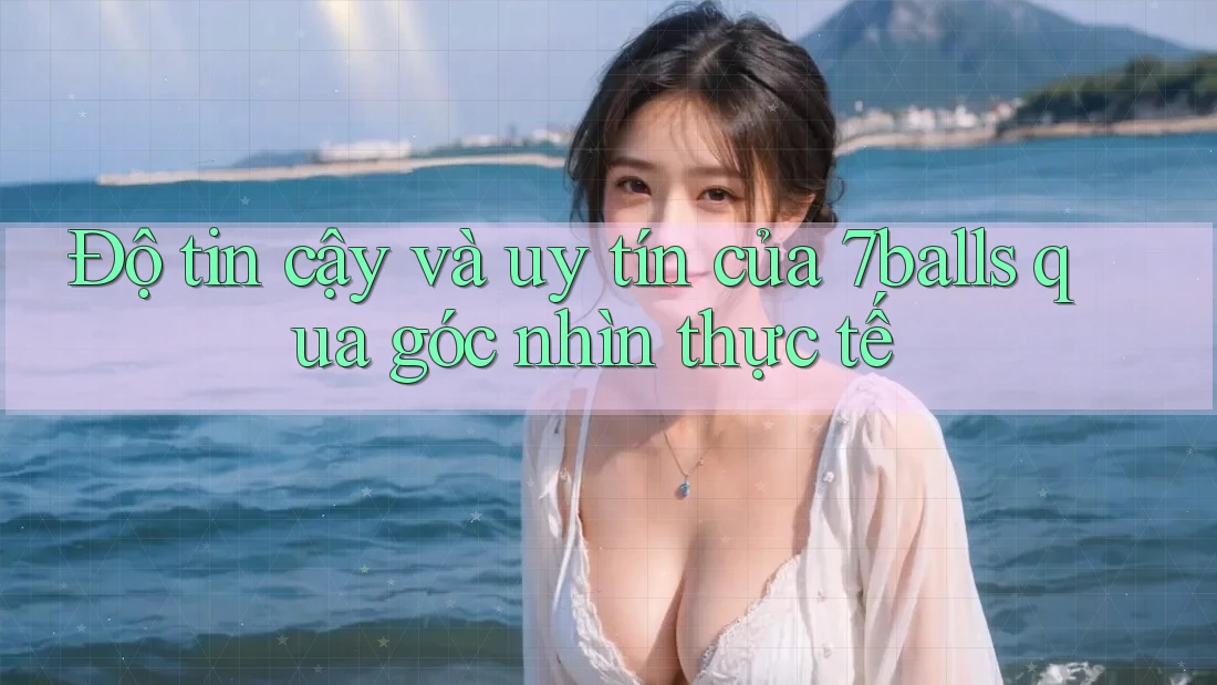 Độ tin cậy và uy tín của 7balls qua góc nhìn thực tế