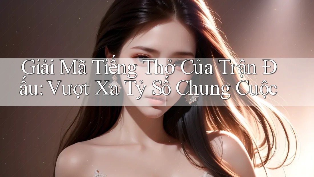 Giải Mã Tiếng Thở Của Trận Đấu: Vượt Xa Tỷ Số Chung Cuộc