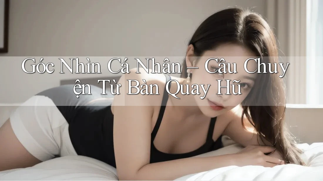 Góc Nhìn Cá Nhân – Câu Chuyện Từ Bàn Quay Hũ