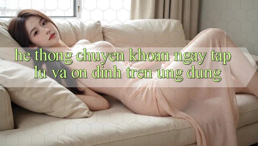 Hệ Thống Chuyển khoản Ngay tắp lự Và Ổn định Trên Ứng dụng