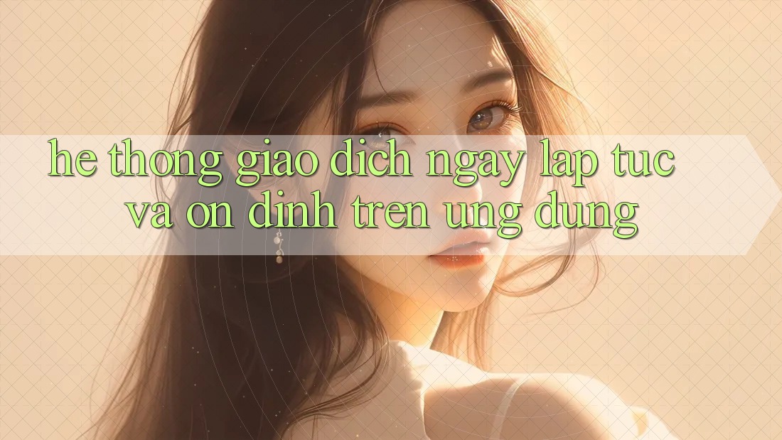 Hệ Thống Giao Dịch Ngay lập tức Và Ổn định Trên Ứng dụng