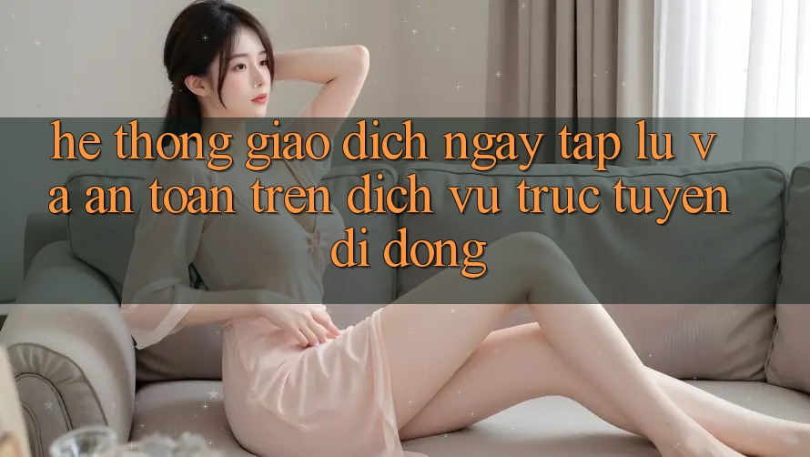 Hệ Thống Giao Dịch Ngay tắp lự Và An Toàn Trên Dịch vụ trực tuyến Di Động