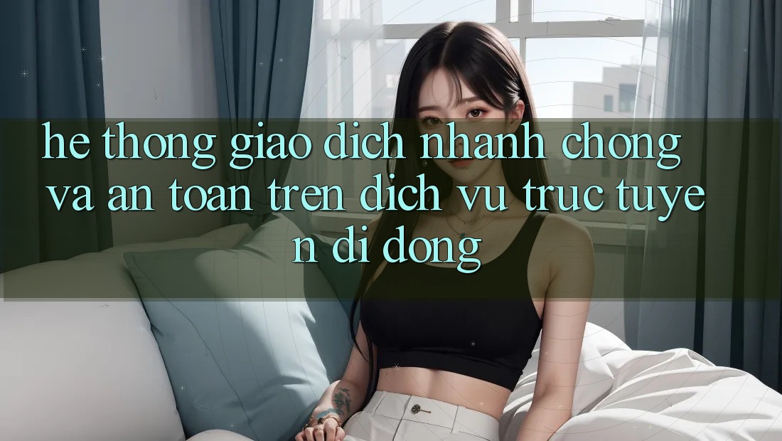 Hệ thống Giao Dịch Nhanh Chóng Và An Toàn Trên Dịch vụ trực tuyến Di Động