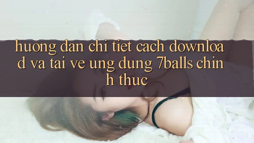 Hướng Dẫn Chi Tiết Cách Download Và Tải về Ứng dụng 7balls Chính Thức
