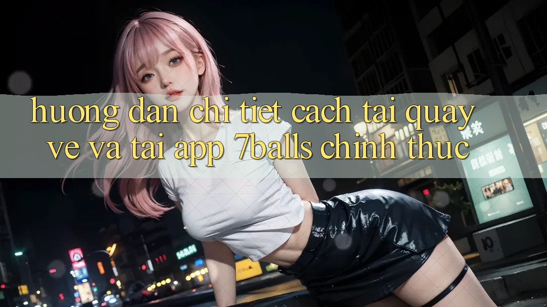 Hướng Dẫn Chi Tiết Cách Tải quay về Và Tải App 7balls Chính Thức