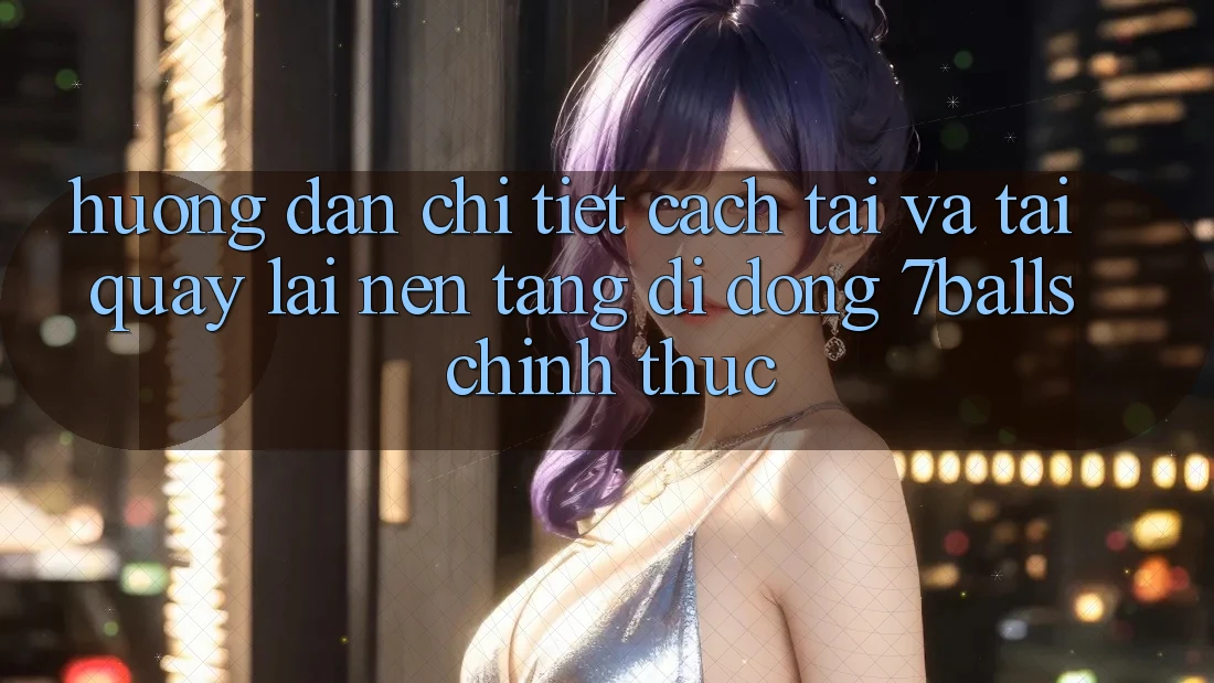 Hướng Dẫn Chi Tiết Cách Tải Và Tải quay lại Nền tảng di động 7balls Chính Thức