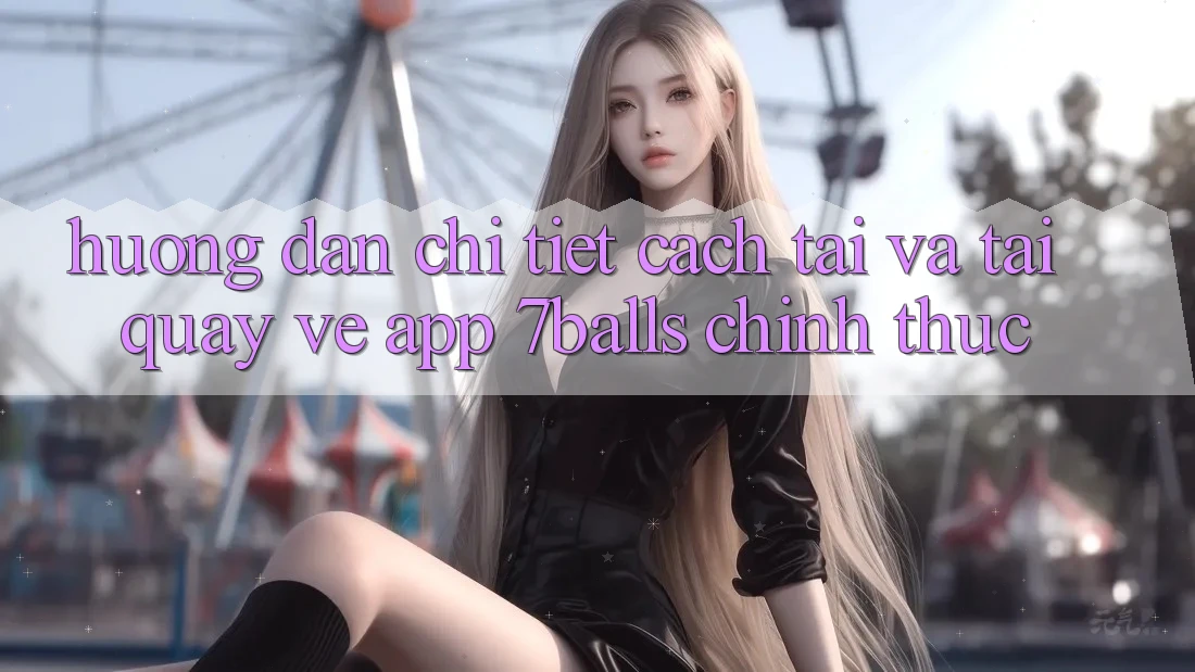 Hướng Dẫn Chi Tiết Cách Tải Và Tải quay về App 7balls Chính Thức