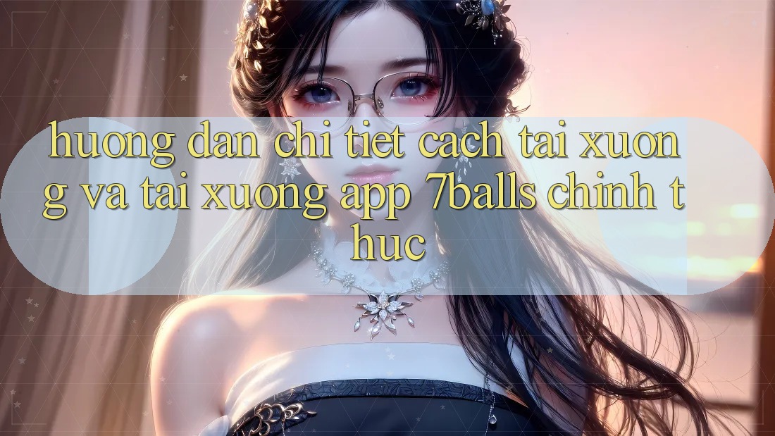 Hướng Dẫn Chi Tiết Cách Tải xuống Và Tải xuống App 7balls Chính Thức