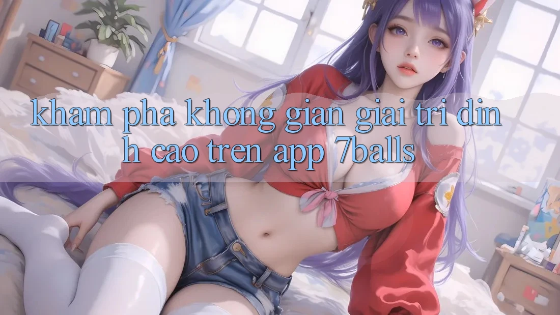 Khám Phá Không Gian Giải Trí Đỉnh cao Trên App 7balls Khám Phá Không Gian Giải Trí Đỉnh cao Trên App 7balls
