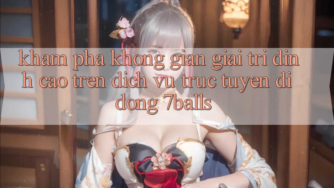 Khám Phá Không Gian Giải Trí Đỉnh Cao Trên Dịch vụ trực tuyến di động 7balls Khám Phá Không Gian Giải Trí Đỉnh Cao Trên Dịch vụ trực tuyến di động 7balls
