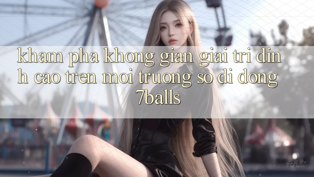 Khám Phá Không Gian Giải Trí Đỉnh Cao Trên Môi trường số di động 7balls Khám Phá Không Gian Giải Trí Đỉnh Cao Trên Môi trường số di động 7balls